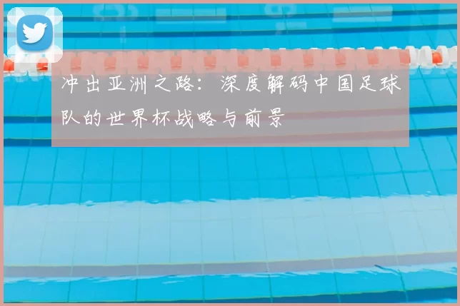 冲出亚洲之路:深度解码中国足球队的世界杯战略与前景