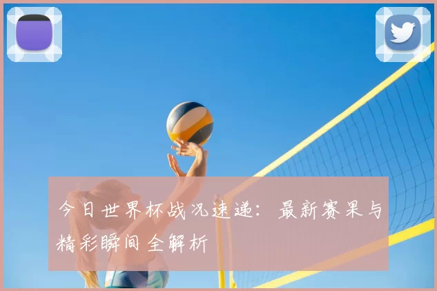 今日世界杯战况速递:最新赛果与精彩瞬间全解析