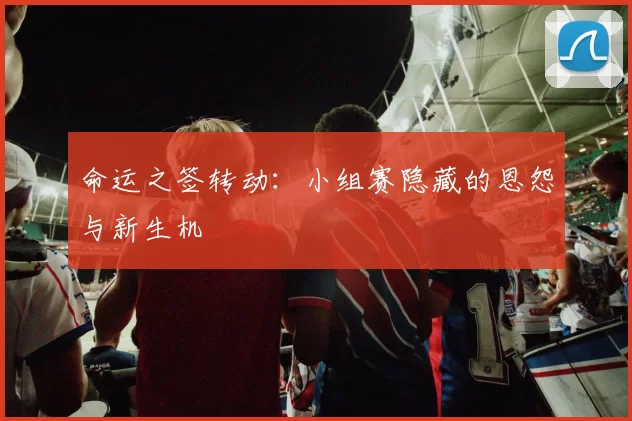 命运之签转动:小组赛隐藏的恩怨与新生机