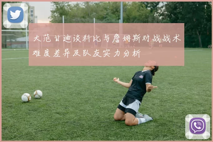 大范甘迪谈科比与詹姆斯对战战术难度差异及队友实力分析