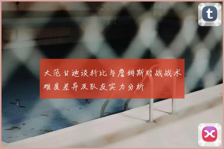 大范甘迪谈科比与詹姆斯对战战术难度差异及队友实力分析