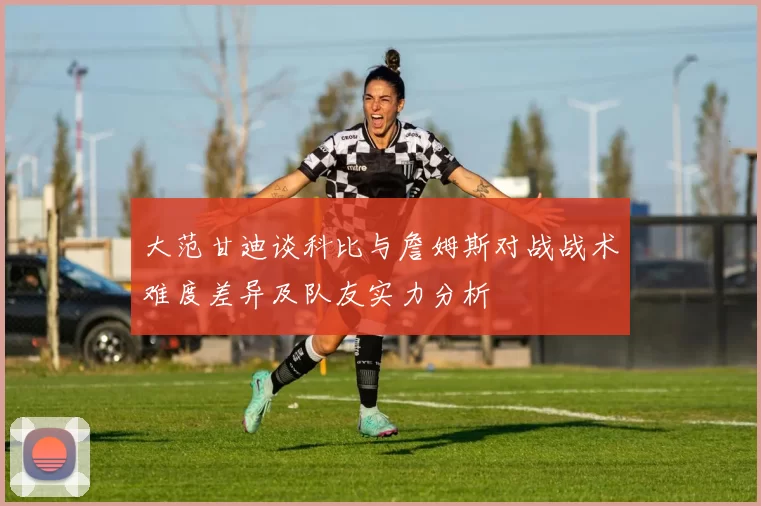 大范甘迪谈科比与詹姆斯对战战术难度差异及队友实力分析