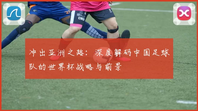 冲出亚洲之路:深度解码中国足球队的世界杯战略与前景