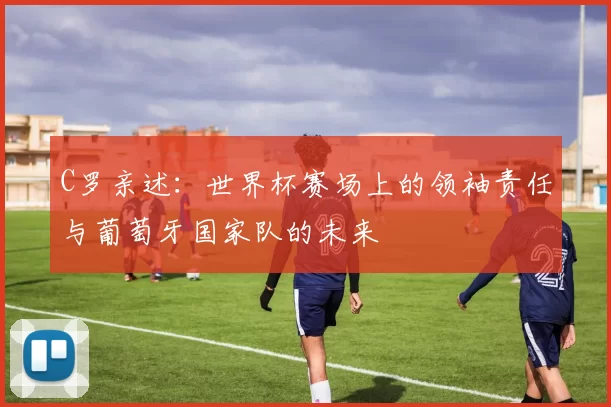 C罗亲述:世界杯赛场上的领袖责任与葡萄牙国家队的未来