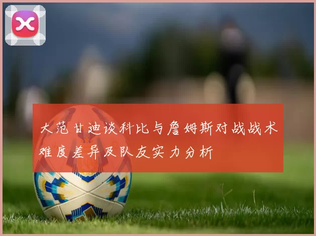 大范甘迪谈科比与詹姆斯对战战术难度差异及队友实力分析