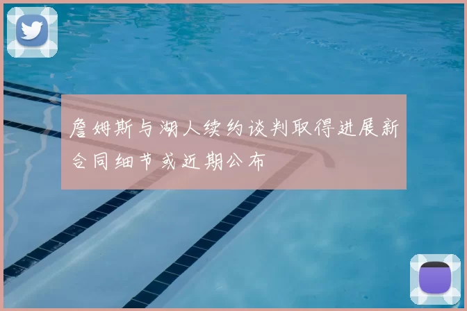 詹姆斯与湖人续约谈判取得进展新合同细节或近期公布