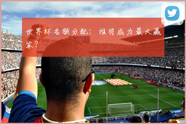 世界杯名额分配:谁将成为最大赢家?