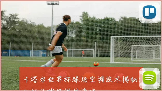 卡塔尔世界杯球场空调技术揭秘：如何让球场保持清凉