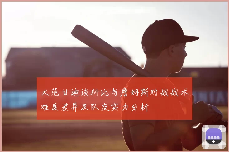 大范甘迪谈科比与詹姆斯对战战术难度差异及队友实力分析