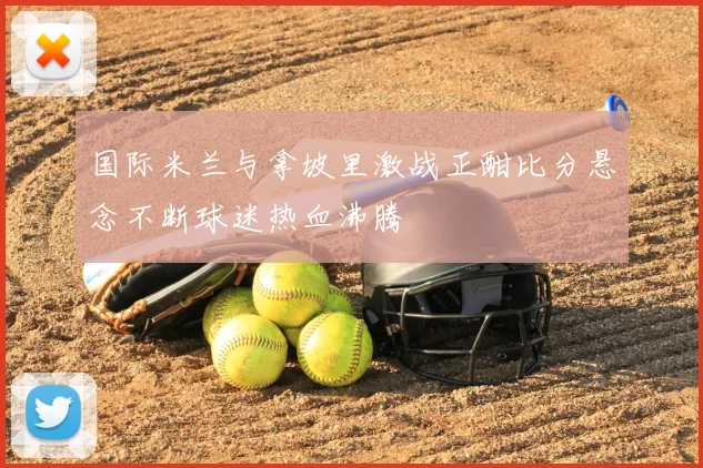 国际米兰与拿坡里激战正酣比分悬念不断球迷热血沸腾