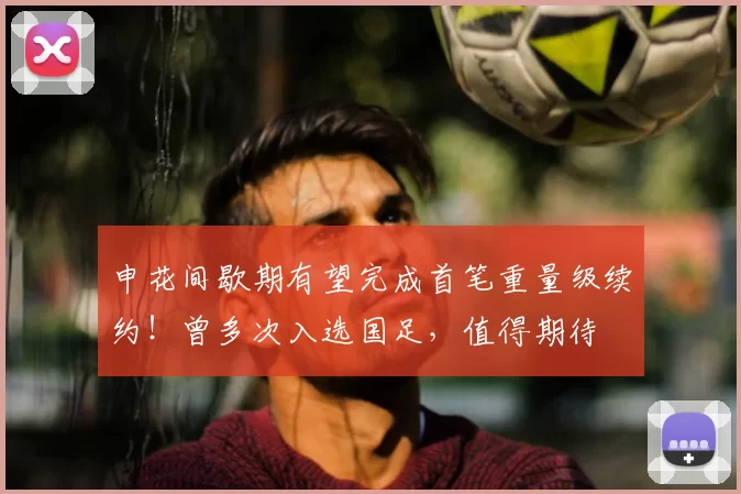 申花间歇期有望完成首笔重量级续约！曾多次入选国足，值得期待