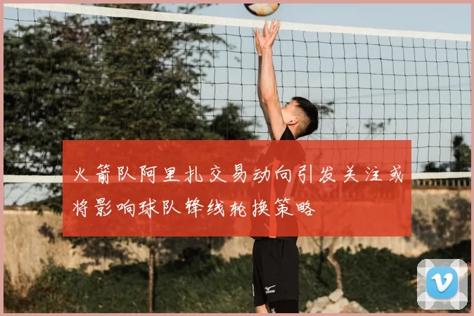 火箭队阿里扎交易动向引发关注或将影响球队锋线轮换策略