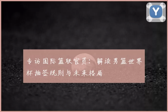 专访国际篮联官员：解读男篮世界杯抽签规则与未来格局