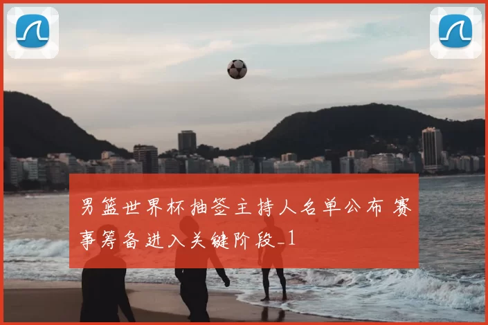 男篮世界杯抽签主持人名单公布 赛事筹备进入关键阶段_1