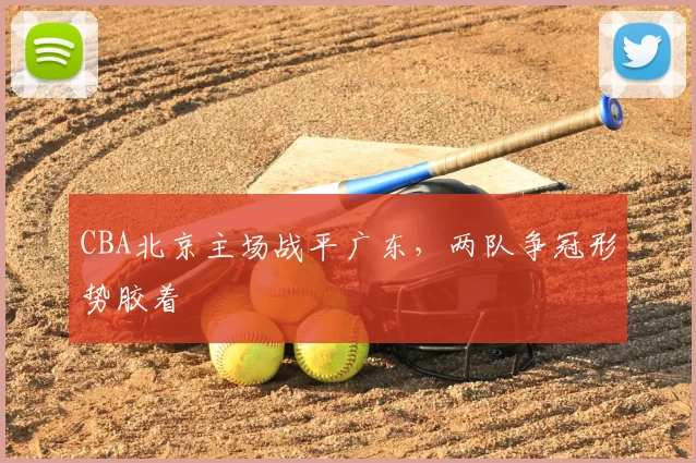 CBA北京主场战平广东，两队争冠形势胶着