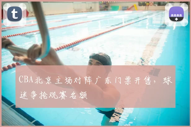 CBA北京主场对阵广东门票开售，球迷争抢观赛名额
