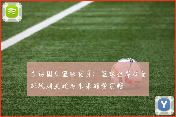 专访国际篮联官员：篮球世界杯晋级规则变迁与未来趋势前瞻