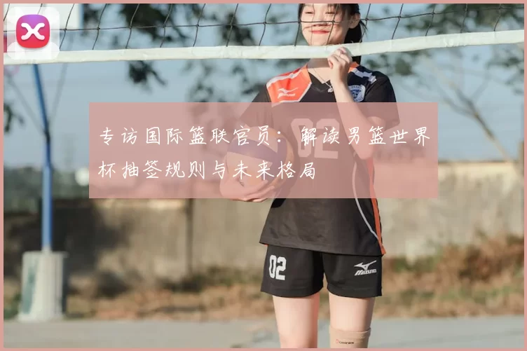 专访国际篮联官员：解读男篮世界杯抽签规则与未来格局