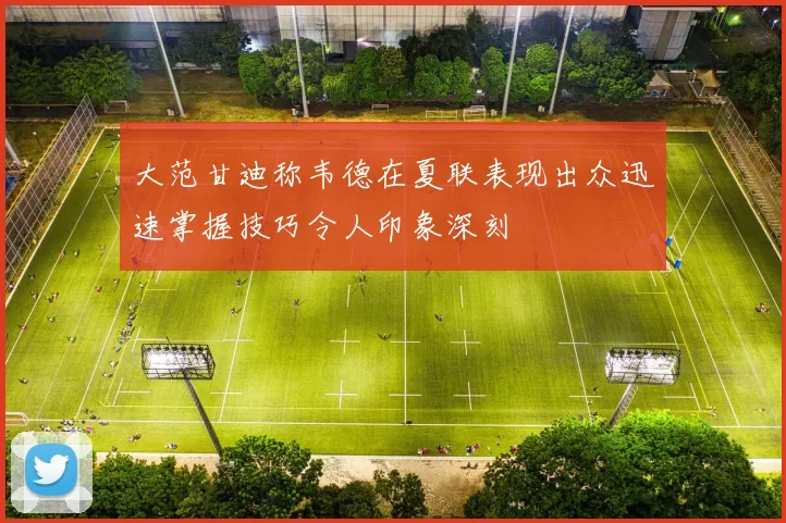 大范甘迪称韦德在夏联表现出众迅速掌握技巧令人印象深刻