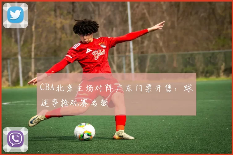 CBA北京主场对阵广东门票开售，球迷争抢观赛名额