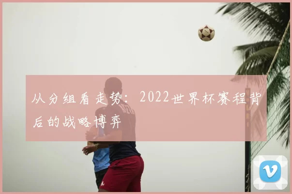 从分组看走势:2022世界杯赛程背后的战略博弈