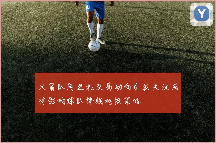 火箭队阿里扎交易动向引发关注或将影响球队锋线轮换策略