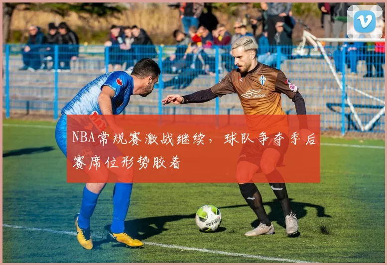 NBA常规赛激战继续，球队争夺季后赛席位形势胶着