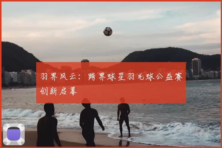 羽界风云：跨界球星羽毛球公益赛创新启幕