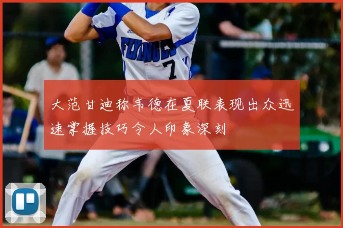 大范甘迪称韦德在夏联表现出众迅速掌握技巧令人印象深刻