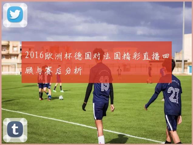 2016欧洲杯德国对法国精彩直播回顾与赛后分析