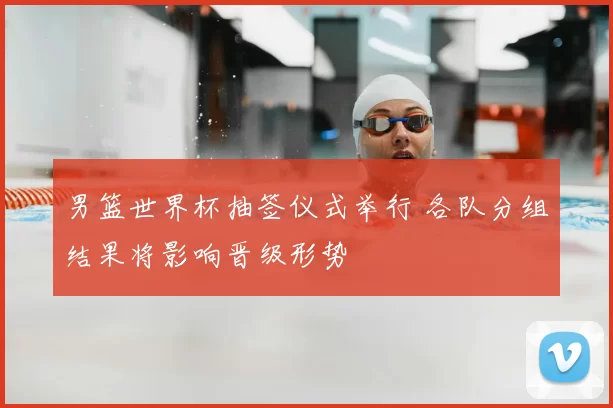 男篮世界杯抽签仪式举行 各队分组结果将影响晋级形势