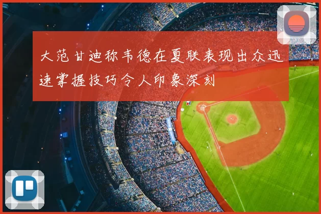 大范甘迪称韦德在夏联表现出众迅速掌握技巧令人印象深刻