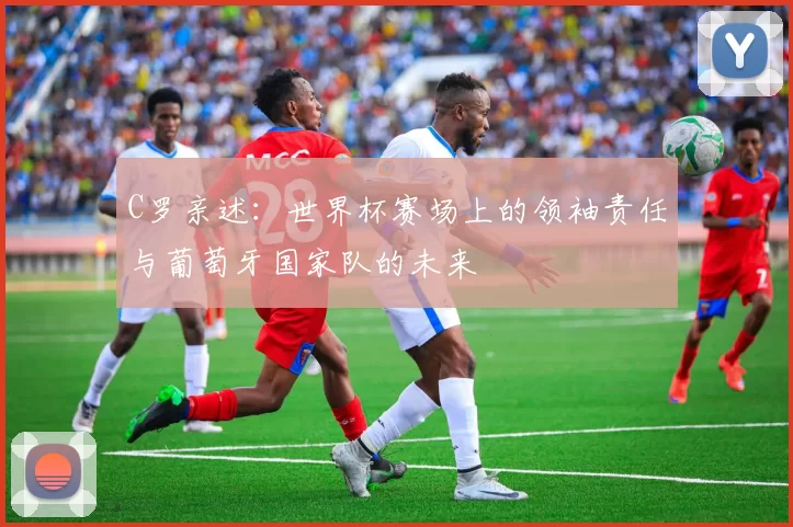 C罗亲述：世界杯赛场上的领袖责任与葡萄牙国家队的未来