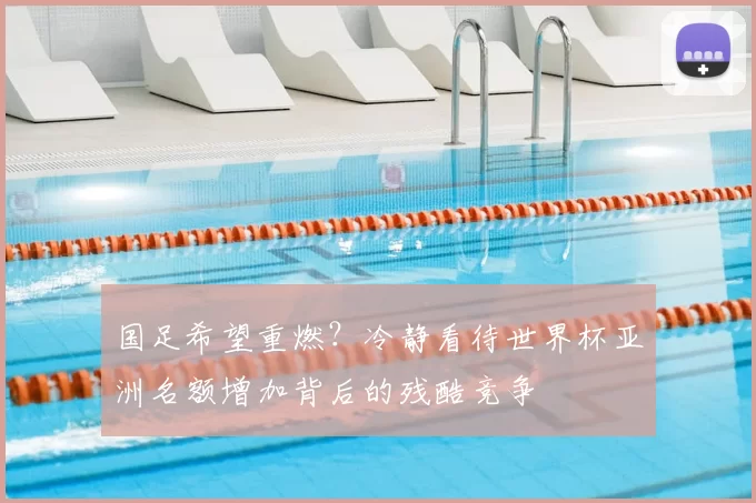 国足希望重燃?冷静看待世界杯亚洲名额增加背后的残酷竞争