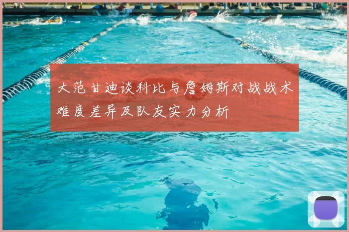 大范甘迪谈科比与詹姆斯对战战术难度差异及队友实力分析