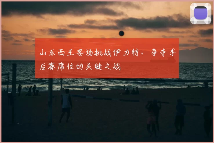山东西王客场挑战伊力特,争夺季后赛席位的关键之战
