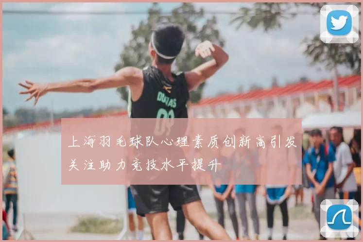 上海羽毛球队心理素质创新高引发关注助力竞技水平提升