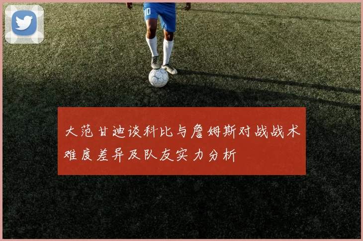 大范甘迪谈科比与詹姆斯对战战术难度差异及队友实力分析