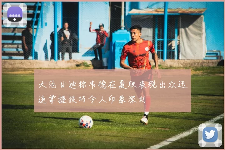 大范甘迪称韦德在夏联表现出众迅速掌握技巧令人印象深刻