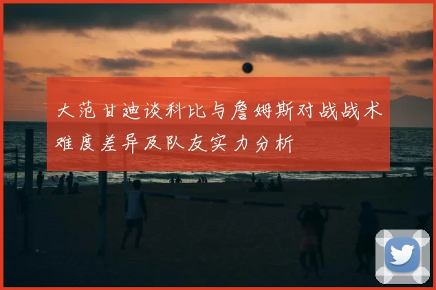 大范甘迪谈科比与詹姆斯对战战术难度差异及队友实力分析