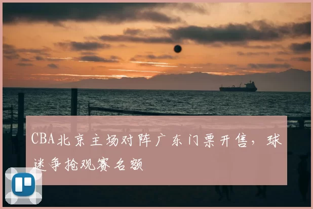 CBA北京主场对阵广东门票开售，球迷争抢观赛名额
