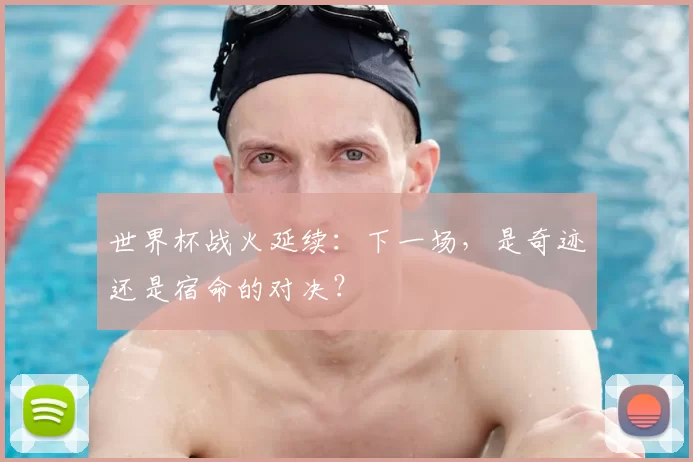 世界杯战火延续：下一场，是奇迹还是宿命的对决？
