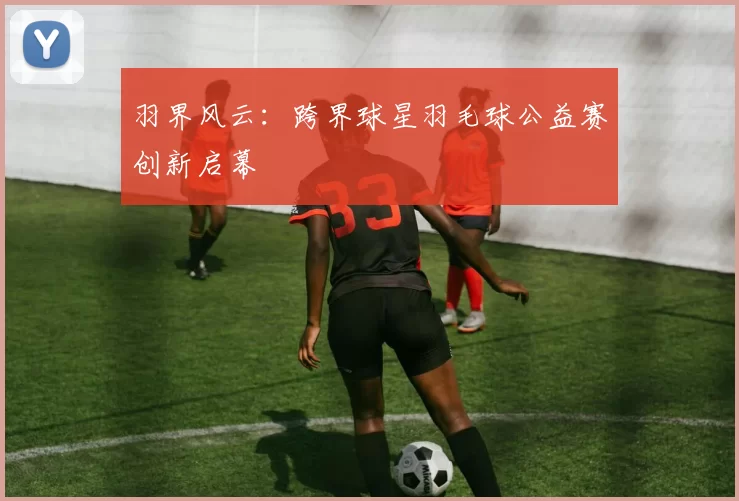 羽界风云：跨界球星羽毛球公益赛创新启幕