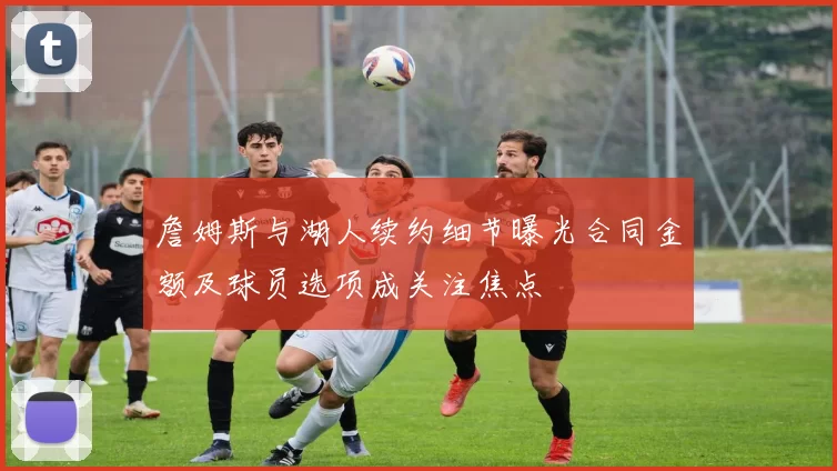 詹姆斯与湖人续约细节曝光合同金额及球员选项成关注焦点