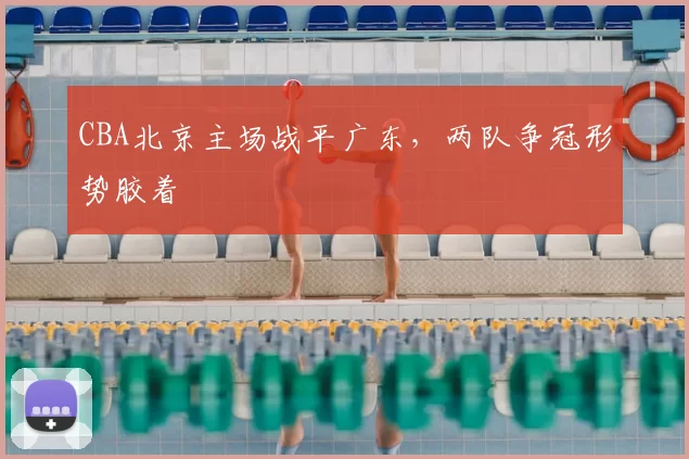 CBA北京主场战平广东,两队争冠形势胶着