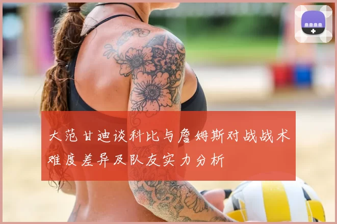 大范甘迪谈科比与詹姆斯对战战术难度差异及队友实力分析