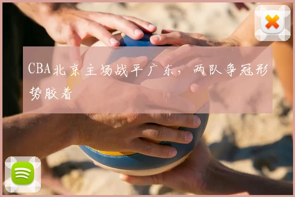 CBA北京主场战平广东，两队争冠形势胶着