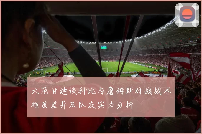 大范甘迪谈科比与詹姆斯对战战术难度差异及队友实力分析
