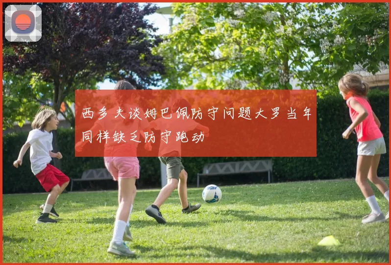 西多夫谈姆巴佩防守问题大罗当年同样缺乏防守跑动