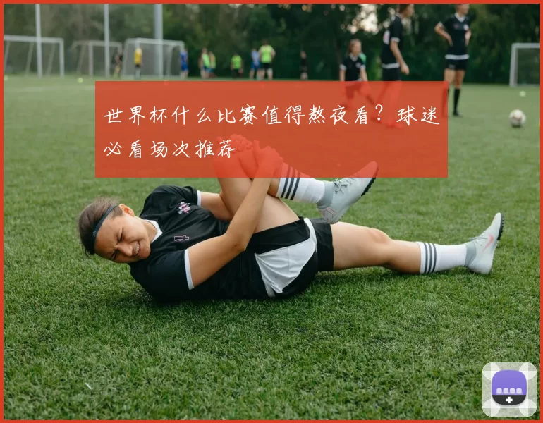 世界杯什么比赛值得熬夜看？球迷必看场次推荐